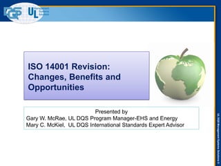 ULDQSManagementSystemsSolutions©
ISO 14001 Revision:
Changes, Benefits and
Opportunities
Presented by
Gary W. McRae, UL DQS Program Manager-EHS and Energy
Mary C. McKiel, UL DQS International Standards Expert Advisor
 