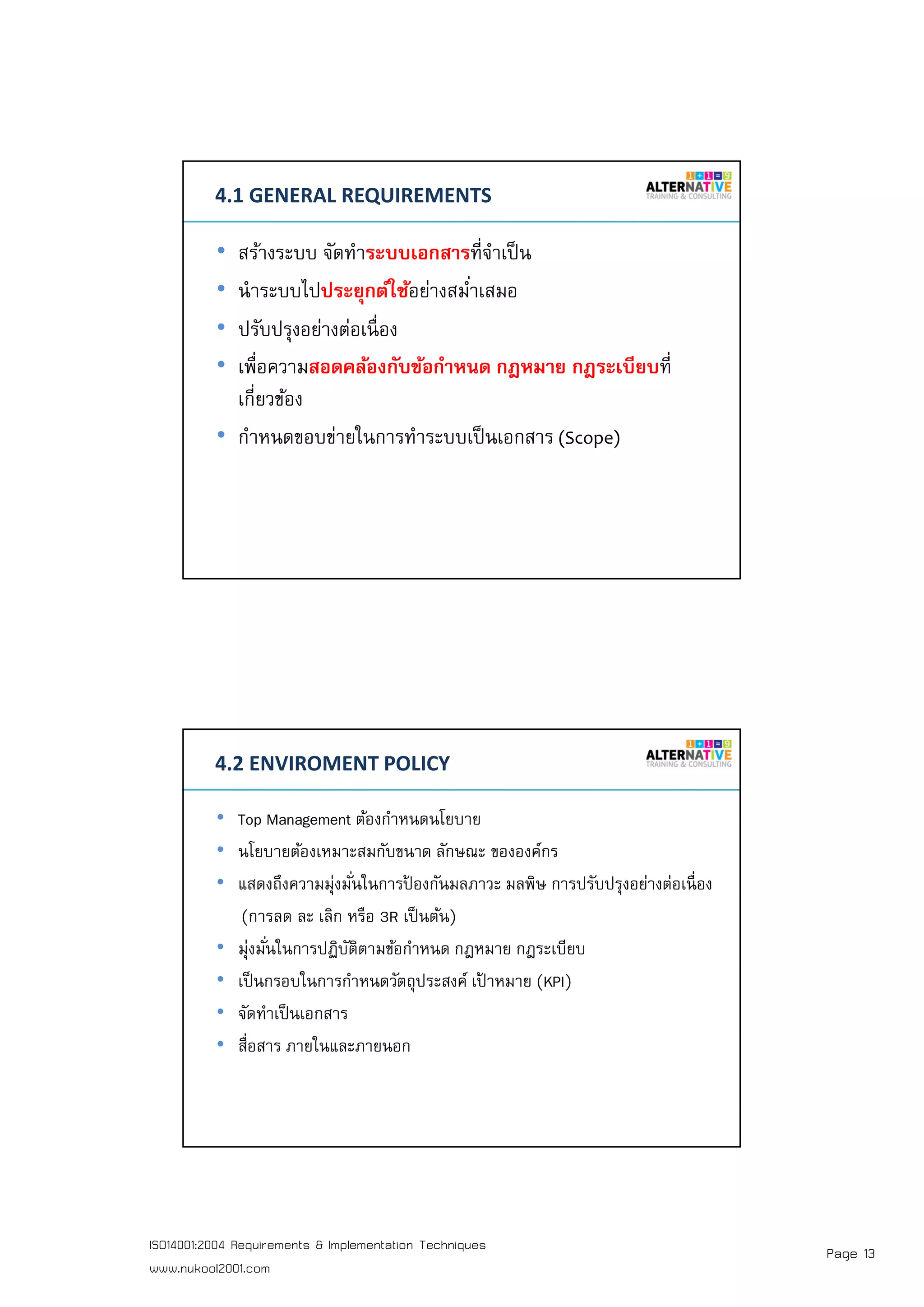 Page 13ISO14001:2004 Requirements & Implementation Techniques
www.nukool2001.com
PAGE 25PAGE 25
4.1 GENERAL REQUIREMENTS
• สร้างระบบ จัดทําระบบเอกสารทีจําเป็น
• นําระบบไปประยุกต์ใช้อย่างสมําเสมอ
• ปรับปรุงอย่างต่อเนือง
• เพือความสอดคล้องกับข้อกําหนด กฎหมาย กฎระเบียบที
เกียวข้อง
• กําหนดขอบข่ายในการทําระบบเป็นเอกสาร (Scope)
PAGE 26PAGE 26
4.2 ENVIROMENT POLICY
• Top Management ต้องกําหนดนโยบาย
• นโยบายต้องเหมาะสมกับขนาด ลักษณะ ขององค์กร
• แสดงถึงความมุ่งมันในการป้ องกันมลภาวะ มลพิษ การปรับปรุงอย่างต่อเนือง
(การลด ละ เลิก หรือ 3R เป็นต้น)
• มุ่งมันในการปฏิบัติตามข้อกําหนด กฎหมาย กฎระเบียบ
• เป็นกรอบในการกําหนดวัตถุประสงค์ เป้ าหมาย (KPI)
• จัดทําเป็นเอกสาร
• สือสาร ภายในและภายนอก
 