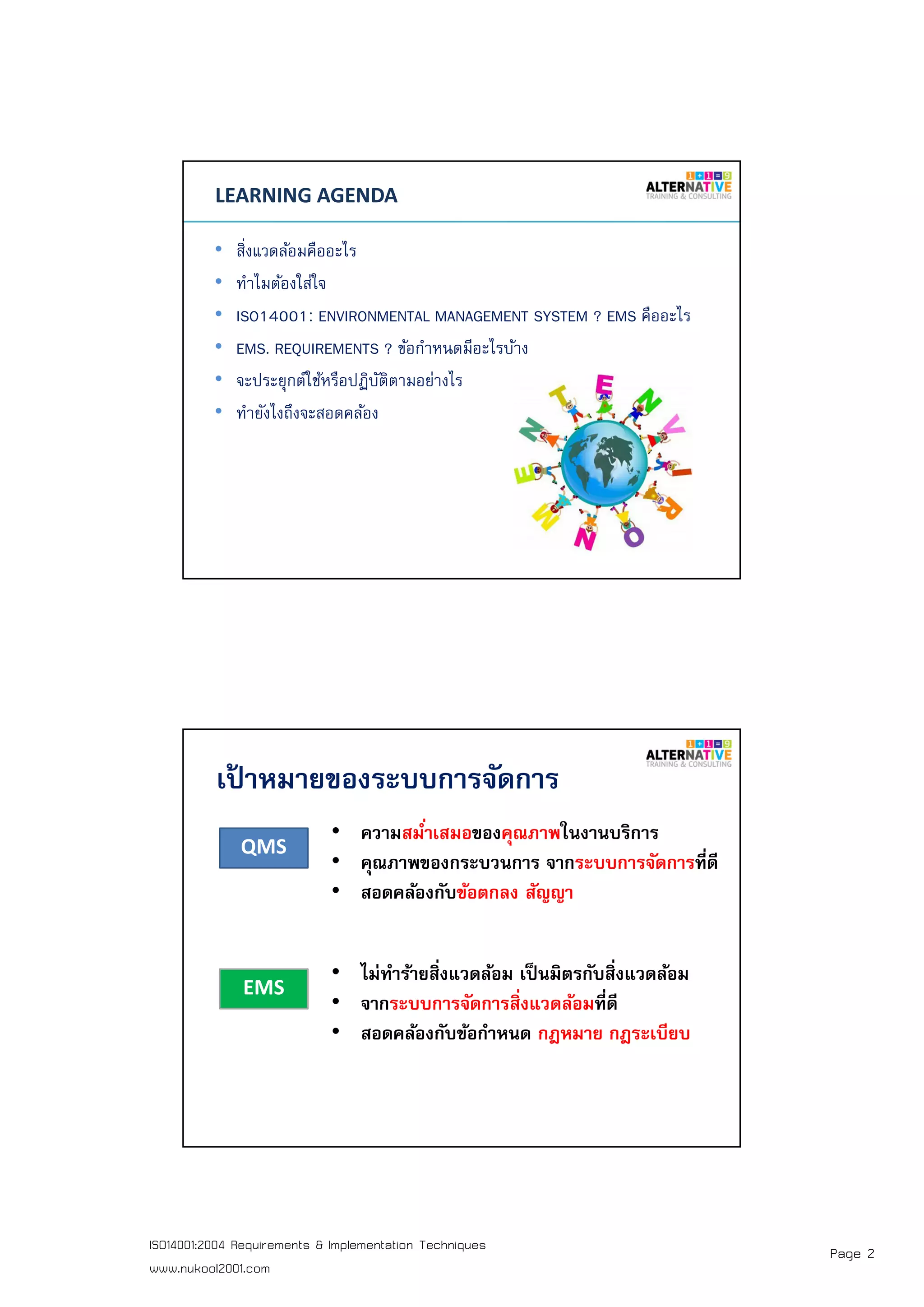 Page 2ISO14001:2004 Requirements & Implementation Techniques
www.nukool2001.com
PAGE 3PAGE 3
LEARNING AGENDA
• สิงแวดล้อมคืออะไร
• ทําไมต้องใส่ใจ
• ISO14001: ENVIRONMENTAL MANAGEMENT SYSTEM ? EMS คืออะไร
• EMS. REQUIREMENTS ? ข้อกําหนดมีอะไรบ้าง
• จะประยุกต์ใช้หรือปฏิบัติตามอย่างไร
• ทํายังไงถึงจะสอดคล้อง
เป้ าหมายของระบบการจัดการ
QMS
EMS
• ความสมําเสมอของคุณภาพในงานบริการ
• คุณภาพของกระบวนการ จากระบบการจัดการทีดี
• สอดคล้องกับข้อตกลง สัญญา
• ไม่ทําร้ายสิงแวดล้อม เป็นมิตรกับสิงแวดล้อม
• จากระบบการจัดการสิงแวดล้อมทีดี
• สอดคล้องกับข้อกําหนด กฎหมาย กฎระเบียบ
 