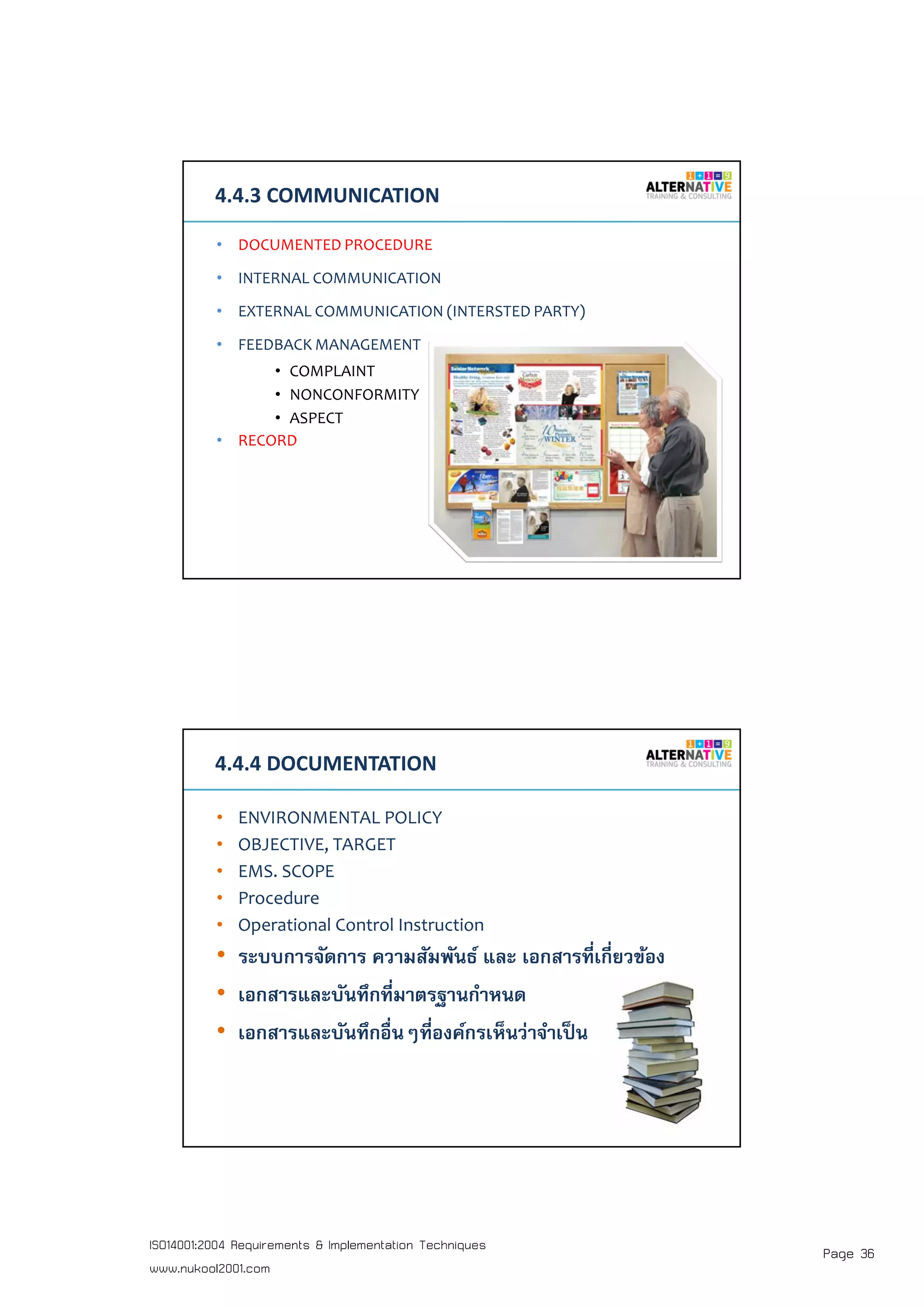 Page 36ISO14001:2004 Requirements & Implementation Techniques
www.nukool2001.com
PAGE 71PAGE 71
4.4.3 COMMUNICATION
• DOCUMENTED PROCEDURE
• INTERNAL COMMUNICATION
• EXTERNAL COMMUNICATION (INTERSTED PARTY)
• FEEDBACK MANAGEMENT
• COMPLAINT
• NONCONFORMITY
• ASPECT
• RECORD
PAGE 72PAGE 72
4.4.4 DOCUMENTATION
• ENVIRONMENTAL POLICY
• OBJECTIVE, TARGET
• EMS. SCOPE
• Procedure
• Operational Control Instruction
• ระบบการจัดการ ความสัมพันธ์ และ เอกสารทีเกียวข้อง
• เอกสารและบันทึกทีมาตรฐานกําหนด
• เอกสารและบันทึกอืนๆทีองค์กรเห็นว่าจําเป็น
 