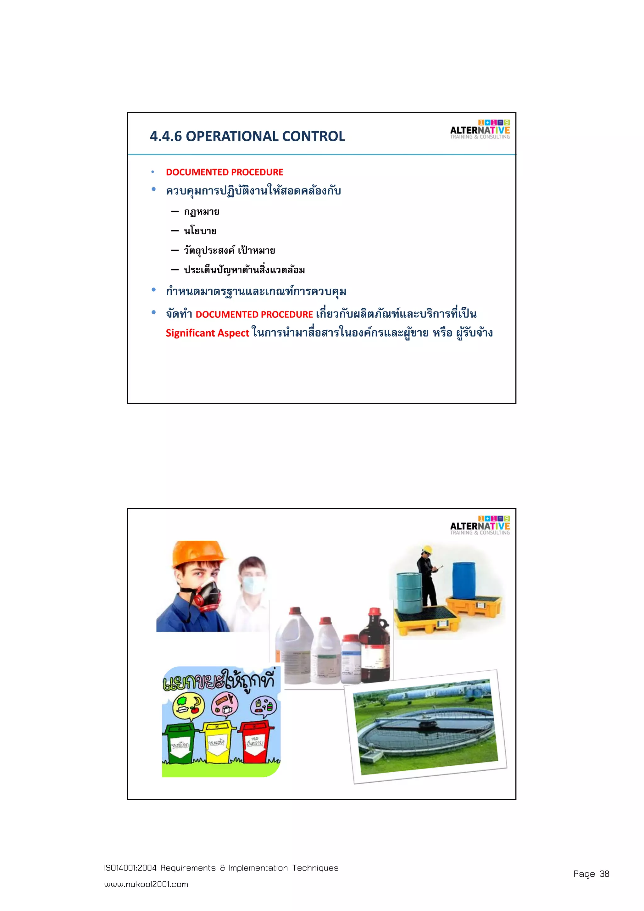 Page 38ISO14001:2004 Requirements & Implementation Techniques
www.nukool2001.com
PAGE 75PAGE 75
4.4.6 OPERATIONAL CONTROL
• DOCUMENTED PROCEDURE
• ควบคุมการปฏิบัติงานให้สอดคล้องกับ
– กฎหมาย
– นโยบาย
– วัตถุประสงค์ เป้ าหมาย
– ประเด็นปัญหาด้านสิงแวดล้อม
• กําหนดมาตรฐานและเกณฑ์การควบคุม
• จัดทํา DOCUMENTED PROCEDURE เกียวกับผลิตภัณฑ์และบริการทีเป็น
Significant Aspect ในการนํามาสือสารในองค์กรและผู้ขาย หรือ ผู้รับจ้าง
PAGE 76PAGE 76
 