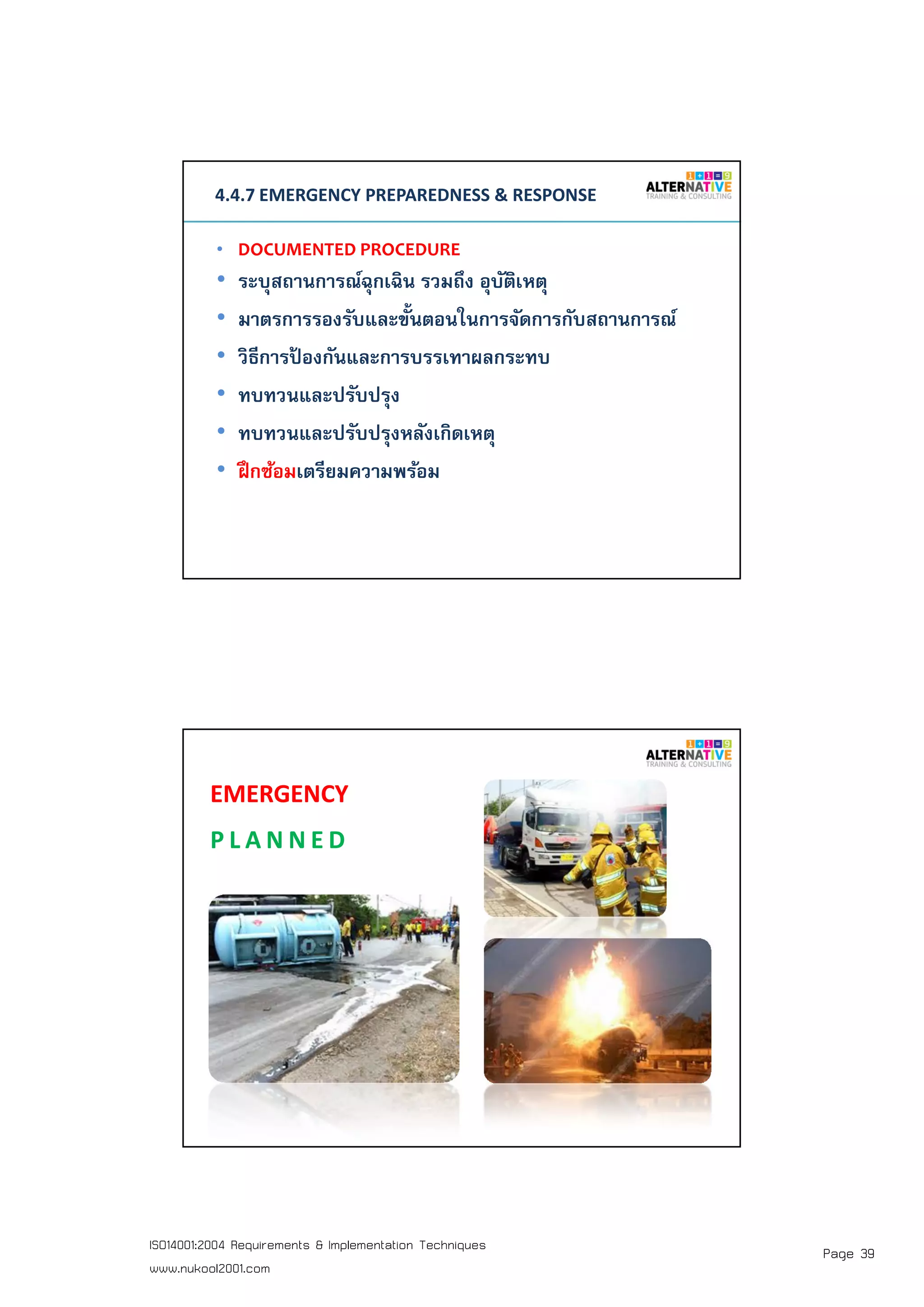 Page 39ISO14001:2004 Requirements & Implementation Techniques
www.nukool2001.com
PAGE 77PAGE 77
4.4.7 EMERGENCY PREPAREDNESS & RESPONSE
• DOCUMENTED PROCEDURE
• ระบุสถานการณ์ฉุกเฉิน รวมถึง อุบัติเหตุ
• มาตรการรองรับและขันตอนในการจัดการกับสถานการณ์
• วิธีการป้ องกันและการบรรเทาผลกระทบ
• ทบทวนและปรับปรุง
• ทบทวนและปรับปรุงหลังเกิดเหตุ
• ฝึกซ้อมเตรียมความพร้อม
PAGE 78PAGE 78
EMERGENCY
P L A N N E D
 