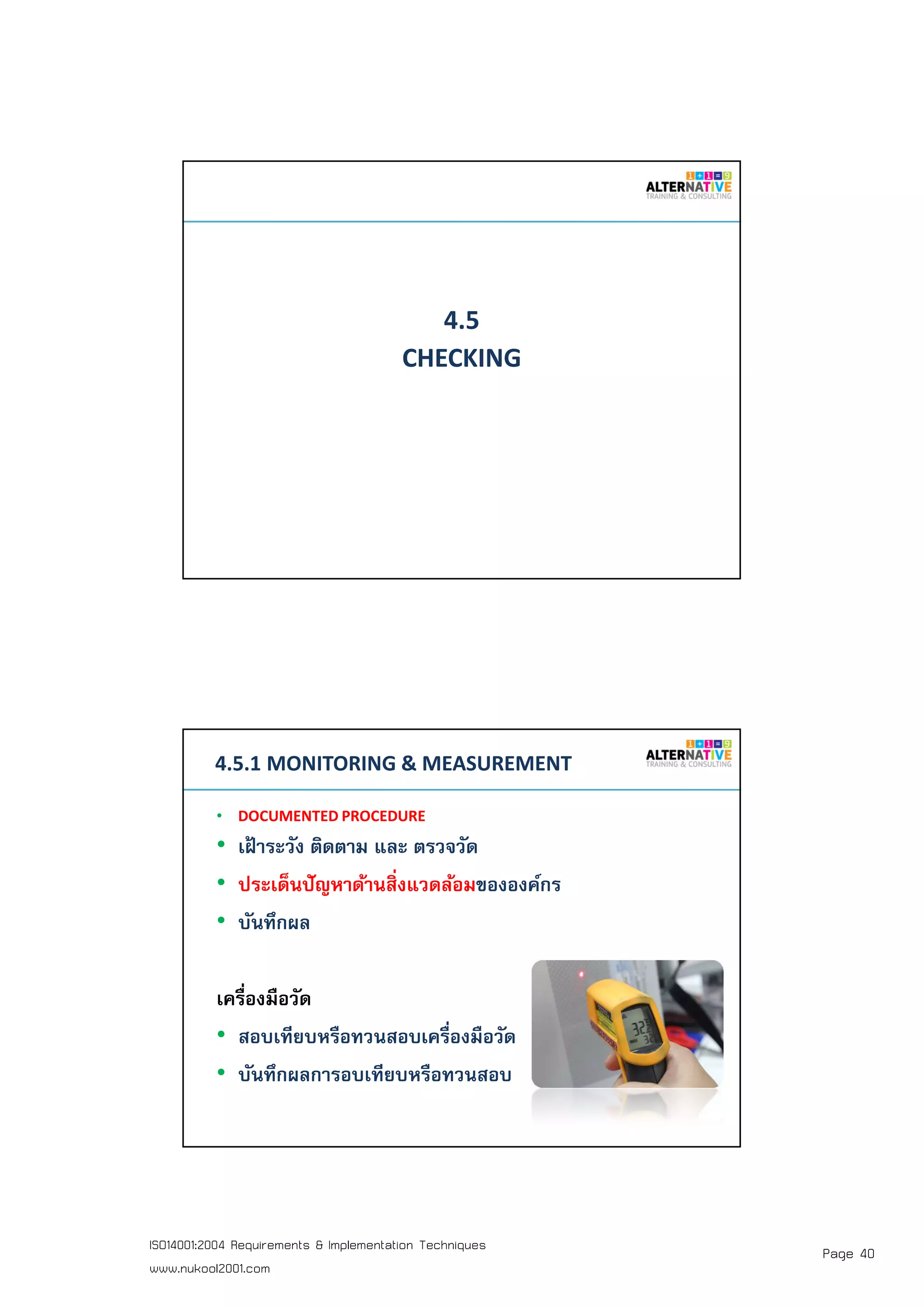 Page 40ISO14001:2004 Requirements & Implementation Techniques
www.nukool2001.com
PAGE 79PAGE 79
4.5
CHECKING
PAGE 80PAGE 80
4.5.1 MONITORING & MEASUREMENT
• DOCUMENTED PROCEDURE
• เฝ้ าระวัง ติดตาม และ ตรวจวัด
• ประเด็นปัญหาด้านสิงแวดล้อมขององค์กร
• บันทึกผล
เครืองมือวัด
• สอบเทียบหรือทวนสอบเครืองมือวัด
• บันทึกผลการอบเทียบหรือทวนสอบ
 
