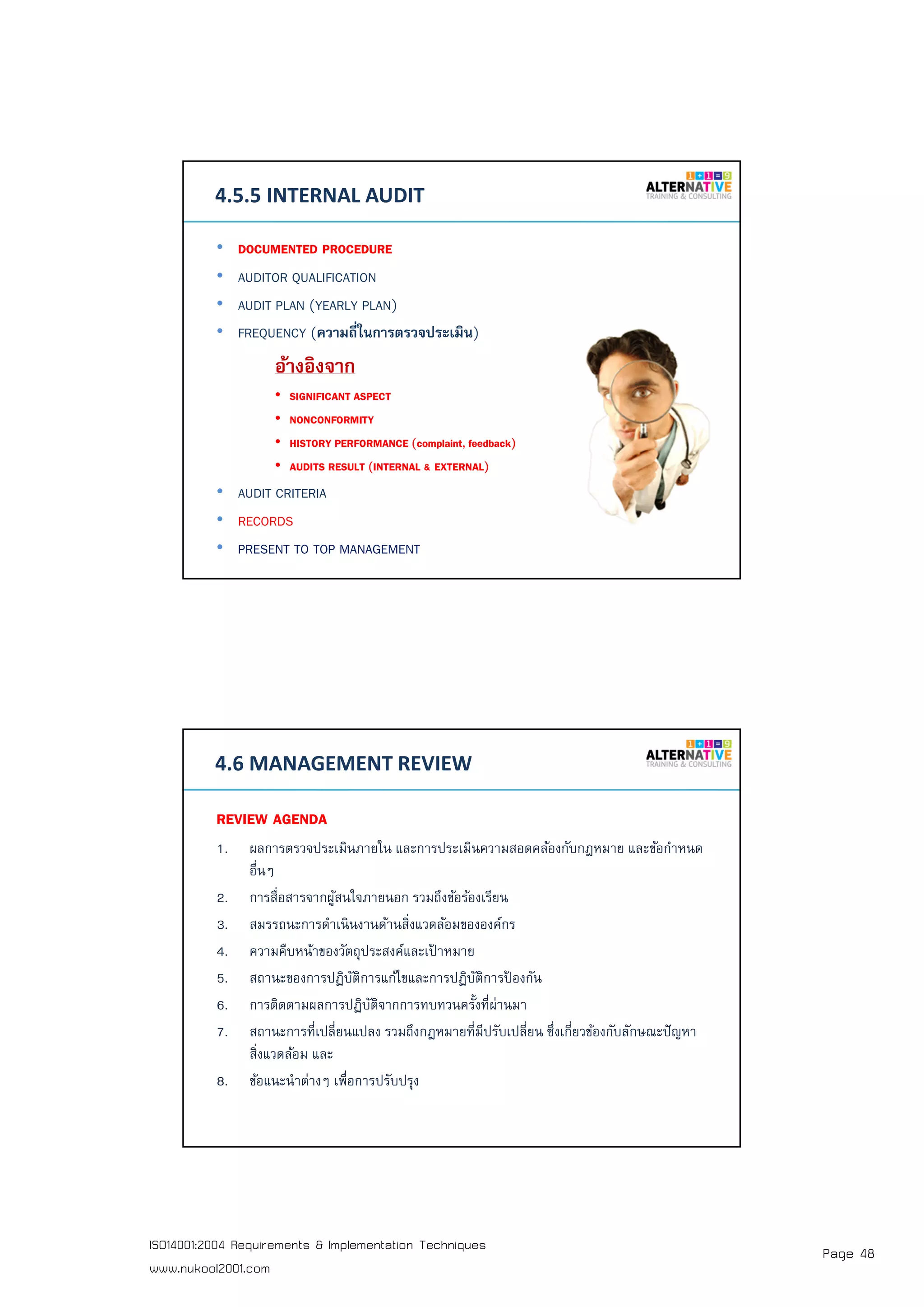 Page 48ISO14001:2004 Requirements & Implementation Techniques
www.nukool2001.com
PAGE 95PAGE 95
4.5.5 INTERNAL AUDIT
• DOCUMENTED PROCEDURE
• AUDITOR QUALIFICATION
• AUDIT PLAN (YEARLY PLAN)
• FREQUENCY (ความถีในการตรวจประเมิน)
อ้างอิงจาก
• SIGNIFICANT ASPECT
• NONCONFORMITY
• HISTORY PERFORMANCE (complaint, feedback)
• AUDITS RESULT (INTERNAL & EXTERNAL)
• AUDIT CRITERIA
• RECORDS
• PRESENT TO TOP MANAGEMENT
PAGE 96PAGE 96
4.6 MANAGEMENT REVIEW
REVIEW AGENDA
1. ผลการตรวจประเมินภายใน และการประเมินความสอดคล้องกับกฎหมาย และข้อกําหนด
อืนๆ
2. การสือสารจากผู้สนใจภายนอก รวมถึงข้อร้องเรียน
3. สมรรถนะการดําเนินงานด้านสิงแวดล้อมขององค์กร
4. ความคืบหน้าของวัตถุประสงค์และเป้ าหมาย
5. สถานะของการปฏิบัติการแก้ไขและการปฏิบัติการป้ องกัน
6. การติดตามผลการปฏิบัติจากการทบทวนครังทีผ่านมา
7. สถานะการทีเปลียนแปลง รวมถึงกฎหมายทีมีปรับเปลียน ซึงเกียวข้องกับลักษณะปัญหา
สิงแวดล้อม และ
8. ข้อแนะนําต่างๆ เพือการปรับปรุง
 