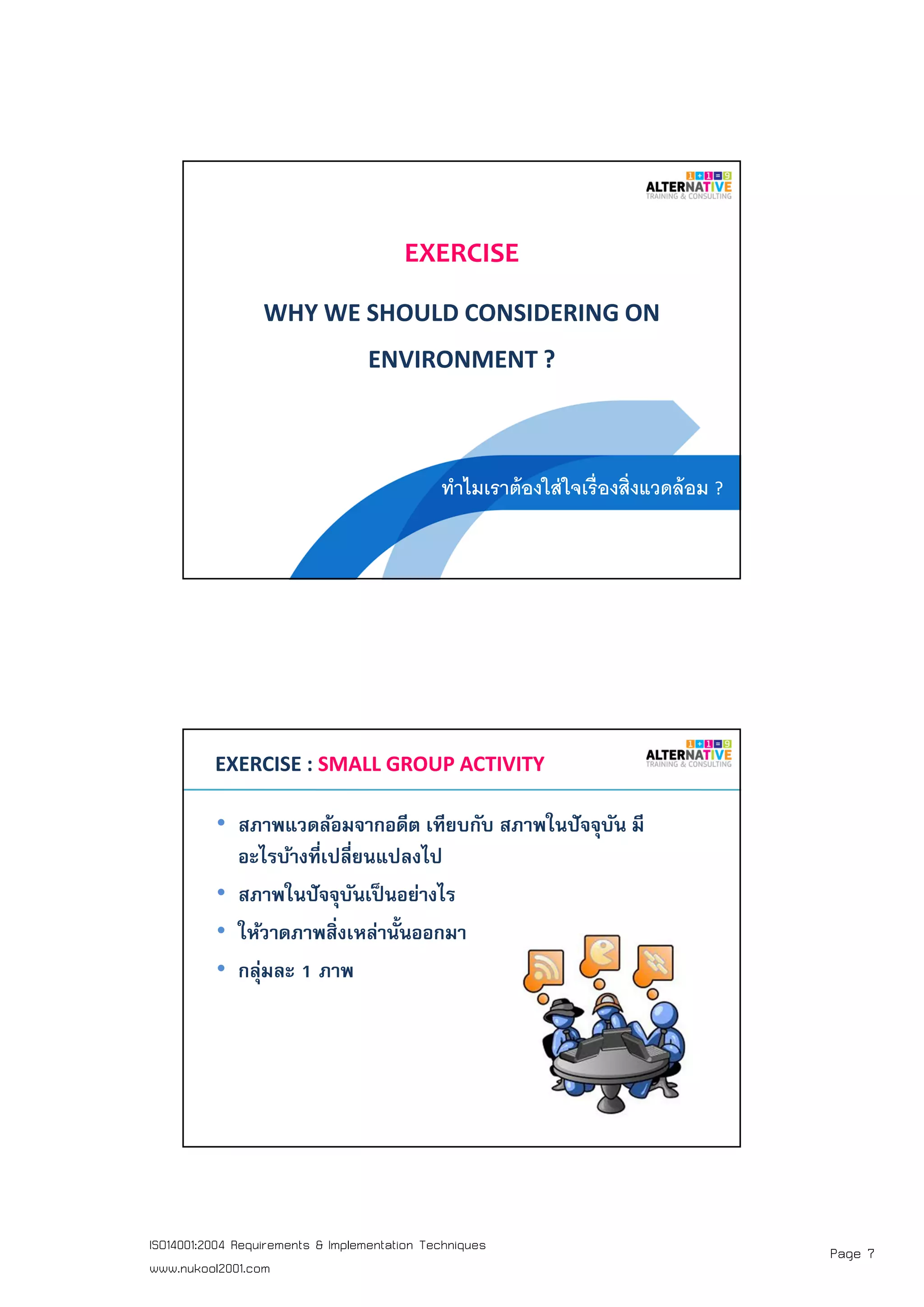 Page 7ISO14001:2004 Requirements & Implementation Techniques
www.nukool2001.com
EXERCISE
WHY WE SHOULD CONSIDERING ON
ENVIRONMENT ?
ทําไมเราต้องใส่ใจเรืองสิงแวดล้อม ?
PAGE 14PAGE 14
EXERCISE : SMALL GROUP ACTIVITY
• สภาพแวดล้อมจากอดีต เทียบกับ สภาพในปัจจุบัน มี
อะไรบ้างทีเปลียนแปลงไป
• สภาพในปัจจุบันเป็นอย่างไร
• ให้วาดภาพสิงเหล่านันออกมา
• กลุ่มละ 1 ภาพ
 