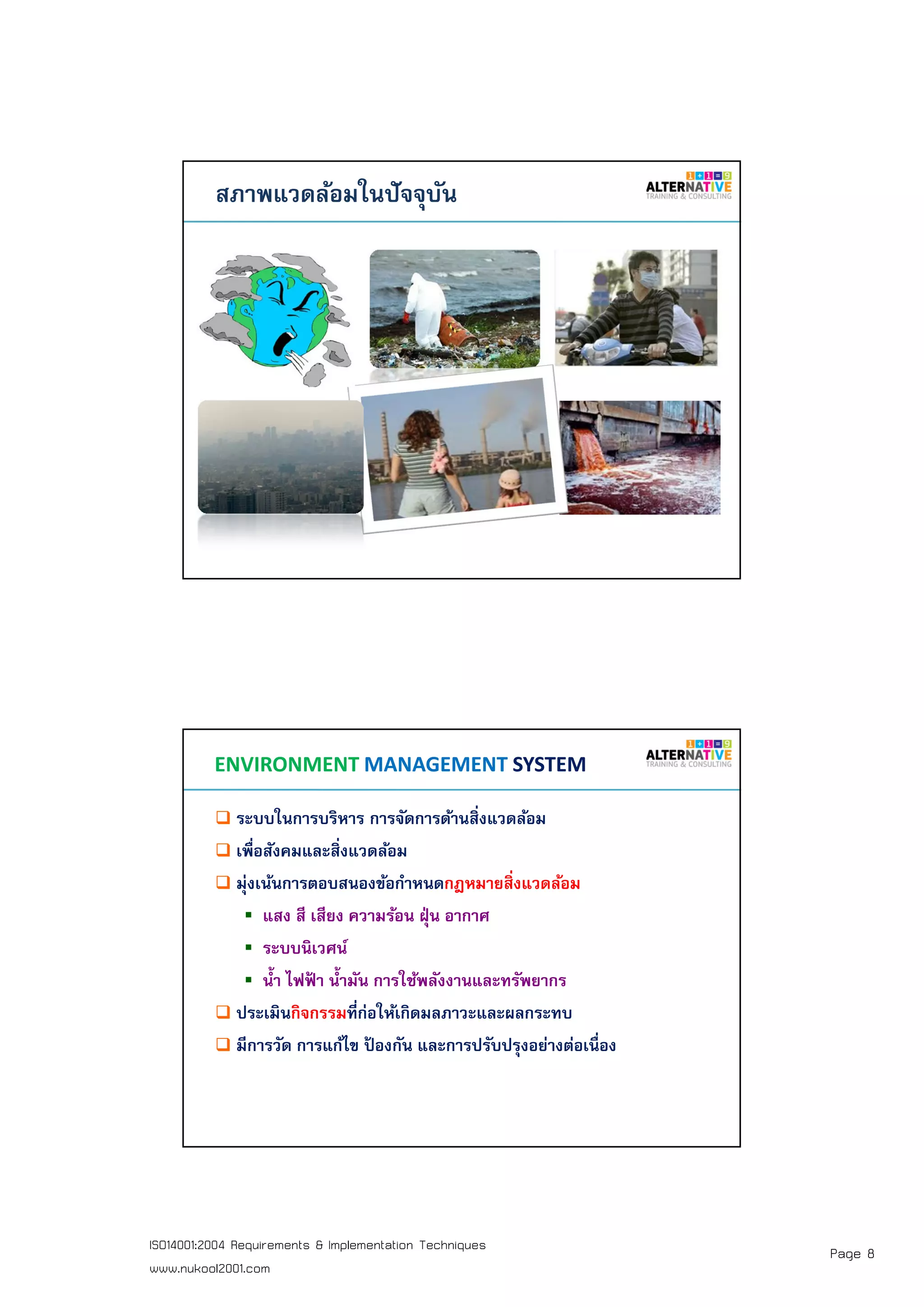 Page 8ISO14001:2004 Requirements & Implementation Techniques
www.nukool2001.com
PAGE 15PAGE 15
สภาพแวดล้อมในปัจจุบัน
PAGE 16PAGE 16
ระบบในการบริหาร การจัดการด้านสิงแวดล้อม
เพือสังคมและสิงแวดล้อม
มุ่งเน้นการตอบสนองข้อกําหนดกฎหมายสิงแวดล้อม
แสง สี เสียง ความร้อน ฝุ่น อากาศ
ระบบนิเวศน์
นํา ไฟฟ้ า นํามัน การใช้พลังงานและทรัพยากร
ประเมินกิจกรรมทีก่อให้เกิดมลภาวะและผลกระทบ
มีการวัด การแก้ไข ป้ องกัน และการปรับปรุงอย่างต่อเนือง
ENVIRONMENT MANAGEMENT SYSTEM
 