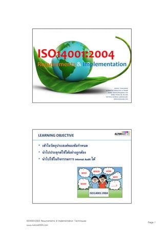 Page 1ISO14001:2004 Requirements & Implementation Techniques
www.nukool2001.com
ISO14001:2004
Requirements & Implementation
NUKOOL THANUANRAM
ALTERNATIVE CONSULTANT & TRAINER
E-MAIL: NUKOOL2001@GMAIL.COM
MOBILE PHONE: 081 400 3954
TWITTER & FACEBOOK: @NUKOOL2001
WWW.NUKOOL2001.COM
PAGE 2PAGE 2
LEARNING OBJECTIVE
• เข้าใจวัตถุประสงค์ของข้อกําหนด
• นําไปประยุกต์ใช้ได้อย่างถูกต้อง
• นําไปใช้ในกิจกรรมการ Internal Audit ได้
WHAT
WHO
WHEN HOW
WHY
……..?
ISO14001:2004
 