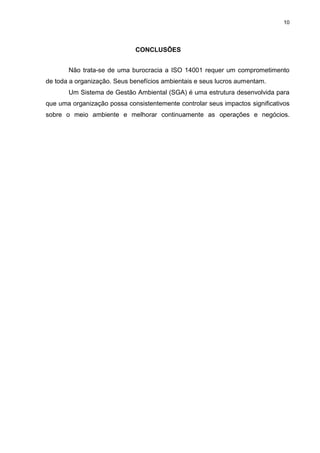 10




                             CONCLUSÕES


       Não trata-se de uma burocracia a ISO 14001 requer um comprometimento
de toda a organização. Seus benefícios ambientais e seus lucros aumentam.
       Um Sistema de Gestão Ambiental (SGA) é uma estrutura desenvolvida para
que uma organização possa consistentemente controlar seus impactos significativos
sobre o meio ambiente e melhorar continuamente as operações e negócios.
 