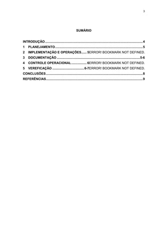 3




                                                    SUMÁRIO


INTRODUÇÃO ............................................................................................................ 4
1    PLANEJAMENTO ................................................................................................. 5
2    IMPLEMENTAÇÃO E OPERAÇÕES...... 5ERROR! BOOKMARK NOT DEFINED.
3    DOCUMENTAÇÃO ............................................................................................ 5-6
4    CONTROLE OPERACIONAL ................. 6ERROR! BOOKMARK NOT DEFINED.
5    VEREFICAÇÃO ................................... 6-7ERROR! BOOKMARK NOT DEFINED.
CONCLUSÕES ........................................................................................................... 8
REFERÊNCIAS ........................................................................................................... 9
 