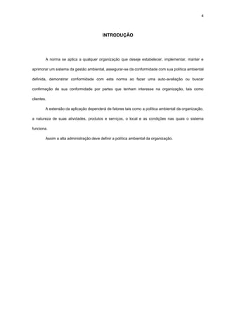 4




                                          INTRODUÇÃO




        A norma se aplica a qualquer organização que deseje estabelecer, implementar, manter e

aprimorar um sistema da gestão ambiental, assegurar-se da conformidade com sua política ambiental

definida, demonstrar conformidade com esta norma ao fazer uma auto-avaliação ou buscar

confirmação de sua conformidade por partes que tenham interesse na organização, tais como

clientes.

        A extensão da aplicação dependerá de fatores tais como a política ambiental da organização,

a natureza de suas atividades, produtos e serviços, o local e as condições nas quais o sistema

funciona.

        Assim a alta administração deve definir a política ambiental da organização.
 