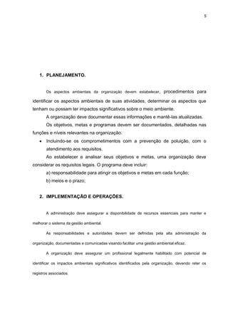 5




    1. PLANEJAMENTO.


       Os aspectos ambientais da organização devem estabelecer,           procedimentos para

identificar os aspectos ambientais de suas atividades, determinar os aspectos que
tenham ou possam ter impactos significativos sobre o meio ambiente.
       A organização deve documentar essas informações e mantê-las atualizadas.
       Os objetivos, metas e programas devem ser documentados, detalhadas nas
funções e níveis relevantes na organização.
        Incluindo-se os comprometimentos com a prevenção de poluição, com o
        atendimento aos requisitos.
       Ao estabelecer e analisar seus objetivos e metas, uma organização deve
considerar os requisitos legais. O programa deve incluir:
       a) responsabilidade para atingir os objetivos e metas em cada função;
       b) meios e o prazo;


    2. IMPLEMENTAÇÃO E OPERAÇÕES.


       A administração deve assegurar a disponibilidade de recursos essenciais para manter e

melhorar o sistema da gestão ambiental.

       As responsabilidades e autoridades devem ser definidas pela alta administração da

organização, documentadas e comunicadas visando facilitar uma gestão ambiental eficaz.

       A organização deve assegurar um profissional legalmente habilitado com potencial de

identificar os impactos ambientais significativos identificados pela organização, devendo reter os

registros associados.
 