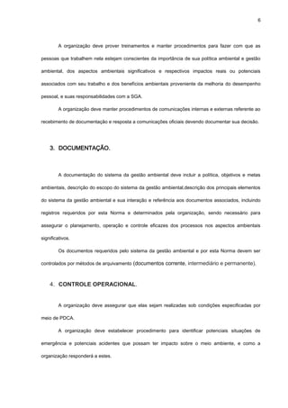 6




        A organização deve prover treinamentos e manter procedimentos para fazer com que as

pessoas que trabalhem nela estejam conscientes da importância de sua política ambiental e gestão

ambiental, dos aspectos ambientais significativos e respectivos impactos reais ou potenciais

associados com seu trabalho e dos benefícios ambientais proveniente da melhoria do desempenho

pessoal, e suas responsabilidades com a SGA.

        A organização deve manter procedimentos de comunicações internas e externas referente ao

recebimento de documentação e resposta a comunicações oficiais devendo documentar sua decisão.




    3. DOCUMENTAÇÃO.



        A documentação do sistema da gestão ambiental deve incluir a política, objetivos e metas

ambientais, descrição do escopo do sistema da gestão ambiental,descrição dos principais elementos

do sistema da gestão ambiental e sua interação e referência aos documentos associados, incluindo

registros requeridos por esta Norma e determinados pela organização, sendo necessário para

assegurar o planejamento, operação e controle eficazes dos processos nos aspectos ambientais

significativos.

        Os documentos requeridos pelo sistema da gestão ambiental e por esta Norma devem ser

controlados por métodos de arquivamento (documentos corrente, intermediário e permanente).



    4. CONTROLE OPERACIONAL.


        A organização deve assegurar que elas sejam realizadas sob condições especificadas por

meio de PDCA.

        A organização deve estabelecer procedimento para identificar potenciais situações de

emergência e potenciais acidentes que possam ter impacto sobre o meio ambiente, e como a

organização responderá a estes.
 