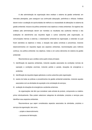 8




        A alta administração da organização deve analisar o sistema da gestão ambiental, em

intervalos planejados, para assegurar sua continuada adequação, pertinência e eficácia. Análises

devem incluir a avaliação de oportunidades de melhoria e a necessidade de alterações no sistema da

gestão ambiental, inclusive da política ambiental e dos objetivos e metas ambientais. Os registros das

análises pela administração devem ser mantidos os resultados das auditorias internas e das

avaliações do atendimento aos requisitos legais e outros subscritos pela organização, as

comunicações internas e externas, o desempenho ambiental da organização, a extensão na qual

foram atendidos os objetivos e metas, a situação das ações corretivas e preventivas, incluindo

desenvolvimentos em requisitos legais aos aspectos ambientais, recomendações para melhoria

continua. (na política ambiental, nos objetivos, metas e em outros elementos do sistema da gestão

ambiental)

        Recomenda-se que a análise cubra quatro áreas principais:

1) identificação de aspectos ambientais, incluindo aqueles associados às condições normais de

    operação e condições anormais, incluindo partida e parada, situações de emergência e

    acidentes;

2) identificação de requisitos legais aplicáveis e outros subscritos pela organização;

3) exame de todas as práticas e procedimentos da gestão ambiental existentes, incluindo aqueles

    associados com as atividades de aquisição e de contratação de serviços;

4) avaliação de situações de emergência e acidentes anteriores.

        As organizações não têm que considerar cada entrada de produto, componente ou matéria-

prima individualmente. Elas podem selecionar categorias de atividades, produtos e serviços para

identificar seus aspectos ambientais.

        Recomenda-se que sejam considerados aspectos associados às atividades, produtos e

serviços da organização, tais como;

        ― projeto e desenvolvimento;

        ― processos de fabricação;
 