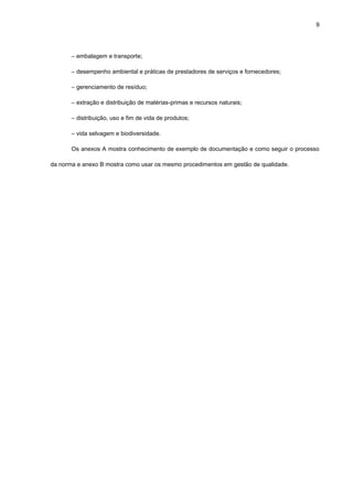 9




       ― embalagem e transporte;

       ― desempenho ambiental e práticas de prestadores de serviços e fornecedores;

       ― gerenciamento de resíduo;

       ― extração e distribuição de matérias-primas e recursos naturais;

       ― distribuição, uso e fim de vida de produtos;

       ― vida selvagem e biodiversidade.

       Os anexos A mostra conhecimento de exemplo de documentação e como seguir o processo

da norma e anexo B mostra como usar os mesmo procedimentos em gestão de qualidade.
 