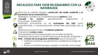 www.ucundinamarca.edu.co
Vigilada MinEducación
DECALOGO PARA VIVIR EN EQUILIBRIO CON LA
NATURALEZA
•Procurar el cuidado integral y protección del medio ambiente y la
prevención de la contaminación.
•Participar y contribuir al cumplimiento de los objetivos SGA
•Cumplir las normas, procedimientos, reglamentos e
instrucciones ambientales
•Participar activamente en las actividades del SGA como
capacitaciones y conmemoraciones ambientales promovidas por el
SGA.
•Informar la ocurrencia de un incidente ambiental
•Conservar el orden y aseo
•Comportarse en forma responsable con el medio ambiente.
•Participar activamente en el Plan Institucional de Gestión Ambiental –
PIGA - a través de los programas ambientales que lo componen:
• Clasificar los residuos que generamos cumpliendo el código de
colores
• Hacer uso eficiente de agua, energía y materiales como papel.
 