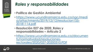 www.ucundinamarca.edu.co
Vigilada MinEducación
Roles y responsabilidades
• Política de Gestión Ambiental
• https://www.ucundinamarca.edu.co/sgc/medi
a/attachments/2019/12/12/resolucion155-
20181114.pdf
• Resolución 027 de 2020_Roles y
responsabilidades – Artículo 2
• https://www.ucundinamarca.edu.co/documen
ts/normatividad/resoluciones-
rectorales/2020/027-20200310.PDF
 