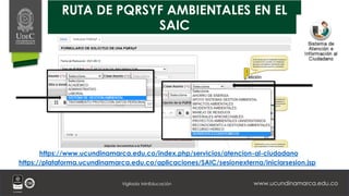 www.ucundinamarca.edu.co
Vigilada MinEducación
RUTA DE PQRSYF AMBIENTALES EN EL
SAIC
https://plataforma.ucundinamarca.edu.co/aplicaciones/SAIC/sesionexterna/iniciarsesion.jsp
https://www.ucundinamarca.edu.co/index.php/servicios/atencion-al-ciudadano
 