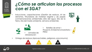 www.ucundinamarca.edu.co
Vigilada MinEducación
¿Cómo se articulan los procesos
con el SGA?
• Inducciones, capacitaciones (Gestión de residuos, kit de
derrames, trituradoras de material vegetal y de papel)
conmemoraciones ambientales (Día del agua, Día de la
Tierra, Día del medio ambiente, semana ambiental).
• Jornadas de
reforestación
• Botellas de amor –
Proyecto Ambiental Universitario –
PRAU
• Entrega de residuos (Aprovechables, peligrosos, posconsumo)
 