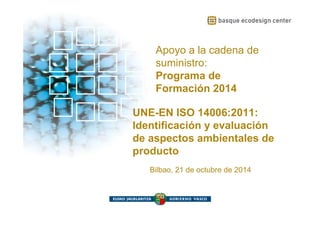Apoyo a la cadena de suministro: Programa de Formación 2014 
Apoyo a la cadena de 
suministro: 
Programa de 
Formación 2014 
UNE-EN ISO 14006:2011: 
Identificación y evaluación 
de aspectos ambientales de 
producto 
Bilbao, 21 de octubre de 2014 
 