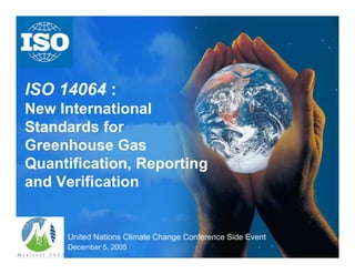 ISO 14064 :
New International
Standards for
Greenhouse Gas
Quantification, Reporting
and Verification
United Nations Climate Change Conference Side Event
December 5, 2005
 