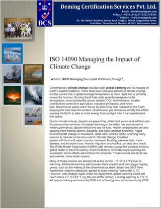 ISO 14090 Managing the Impact of
Climate Change
What is 14090 Managing the Impact of Climate Change?
Contemporary climate change includes both global warming and its impacts on
Earth's weather patterns. There have been previous periods of climate change,
but the current rise in global average temperature is more rapid and is primarily
caused by humans. Burning fossil fuels adds greenhouse gases to the
atmosphere, most importantly carbon dioxide (CO2) and methane. Smaller
contributions come from agriculture, industrial processes, and forest
loss. Greenhouse gases warm the air by absorbing heat radiated by the Earth,
trapping the heat near the surface. Greenhouse gas emissions amplify this effect,
causing the Earth to take in more energy from sunlight than it can radiate back
into space.
Due to climate change, deserts are expanding, while heat waves and wildfires are
becoming more common. Increased warming in the Arctic has contributed to
melting permafrost, glacial retreat and sea ice loss. Higher temperatures are also
causing more intense storms, droughts, and other weather extremes. Rapid
environmental change in mountains, coral reefs, and the Arctic is forcing many
species to relocate or become extinct. Climate change threatens
people with food and water scarcity, increased flooding, extreme heat, more
disease, and economic loss. Human migration and conflict can also be a result.
The World Health Organization (WHO) calls climate change the greatest threat to
global health in the 21st century. Even if efforts to minimise future warming are
successful, some effects will continue for centuries. These include sea level rise,
and warmer, more acidic oceans.
Many of these impacts are already felt at the current 1.2 °C (2.2 °F) level of
warming. Additional warming will increase these impacts and may trigger tipping
points, such as the melting of the Greenland ice sheet. Under the 2015 Paris
Agreement, nations collectively agreed to keep warming "well under 2 °C".
However, with pledges made under the Agreement, global warming would still
reach about 2.7 °C (4.9 °F) by the end of the century. Limiting warming to 1.5 °C
will require halving emissions by 2030 and achieving net-zero emissions by 2050.
Deming Certification Services Pvt. Ltd.
Email: - info@demingcert.com
Contact: - 02502341257/9322728183
Website: - www.demingcert.com
No. 108, Mehta Chambers, Station Road, Novghar, Behind Tungareswar Sweet,
Vasai West, Thane District, Mumbai- 401202, Maharashtra, India
 
