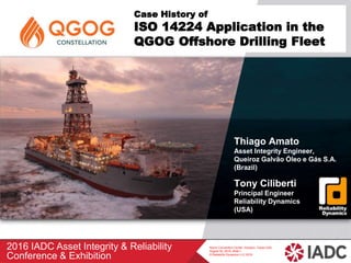 2016 IADC Asset Integrity & Reliability
Conference & Exhibition
Norris Convention Center, Houston, Texas USA,
August 30, 2016, Slide 1
© Reliability Dynamics LLC 2016
Case History of
ISO 14224 Application in the
QGOG Offshore Drilling Fleet
Thiago Amato
Asset Integrity Engineer,
Queiroz Galvão Óleo e Gás S.A.
(Brazil)
Tony Ciliberti
Principal Engineer
Reliability Dynamics
(USA)
 