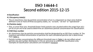 ISO 14644-1
Second edition 2015-12-15
4 Classification
4.1 Occupancy state(s)
• The air cleanliness class by particle concentration of air in a cleanroom or clean zone shall be
defined in one or more of three occupancy states, viz. “as-built,” “at-rest” or “operational” .
4.2 Particle size(s)
• One, or more than one, threshold (lower limit) particle sizes situated within the range from ≥0,1
µm to ≥5 µm are to be used to determine air cleanliness particle concentration for classification.
4.3 ISO Class number
• Air cleanliness class by particle concentration shall be designated by an ISO Class number, N. The
maximum permitted concentration of particles for each considered particle size is determined
from Table 1.
• Particle number concentrations for different threshold sizes in Table 1. do not reflect actual
particle size and number distribution in the air and serve as criteria for classification only.
Examples of classification calculations are included in Annex B.
 