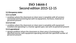 ISO 14644-1
Second edition 2015-12-15
3.3 Occupancy states
3.3.1 as-built
• condition where the cleanroom or clean zone is complete with all services
connected and functioning but with no equipment, furniture, materials or
personnel present
3.3.2 at-rest
• condition where the cleanroom or clean zone is complete with equipment
installed and operating in a manner agreed upon, but with no personnel present
3.3.3 operational
• agreed condition where the cleanroom or clean zone is functioning in the
specified manner, with equipment operating and with the specified number of
personnel present
 