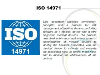 ISO 14971
This document specifies terminology,
principles and a process for risk
management of medical devices, including
software as a medical device and in vitro
diagnostic medical devices. The process
described in this document intends to assist
manufacturers of medical devices to
identify the hazards associated with the
medical device, to estimate and evaluate
the associated risks, to control these risks,
and to monitor the effectiveness of the
controls
 