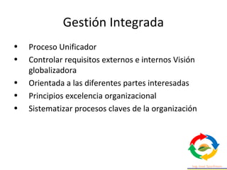 Gestión Integrada
• Proceso Unificador
• Controlar requisitos externos e internos Visión
globalizadora
• Orientada a las diferentes partes interesadas
• Principios excelencia organizacional
• Sistematizar procesos claves de la organización
 