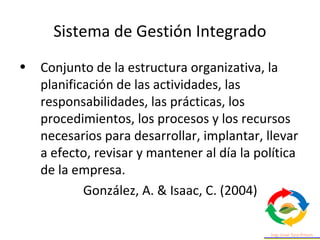 Sistema de Gestión Integrado
• Conjunto de la estructura organizativa, la
planificación de las actividades, las
responsabilidades, las prácticas, los
procedimientos, los procesos y los recursos
necesarios para desarrollar, implantar, llevar
a efecto, revisar y mantener al día la política
de la empresa.
González, A. & Isaac, C. (2004)
 