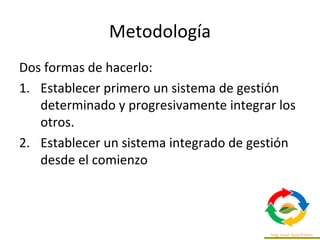 Metodología
Dos formas de hacerlo:
1. Establecer primero un sistema de gestión
determinado y progresivamente integrar los
otros.
2. Establecer un sistema integrado de gestión
desde el comienzo
 
