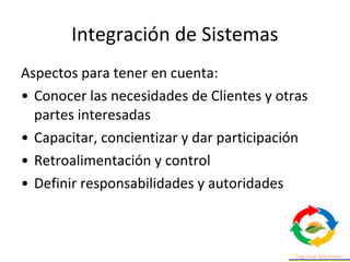 Integración de Sistemas
Aspectos para tener en cuenta:
• Conocer las necesidades de Clientes y otras
partes interesadas
• Capacitar, concientizar y dar participación
• Retroalimentación y control
• Definir responsabilidades y autoridades
 