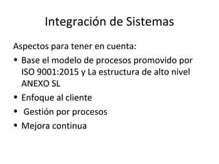 Integración de Sistemas
Aspectos para tener en cuenta:
• Base el modelo de procesos promovido por
ISO 9001:2015 y La estructura de alto nivel
ANEXO SL
• Enfoque al cliente
• Gestión por procesos
• Mejora continua
 