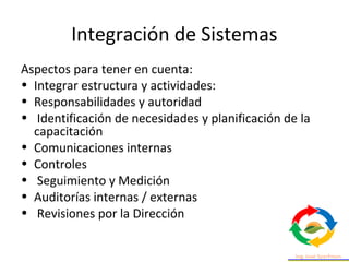 Integración de Sistemas
Aspectos para tener en cuenta:
• Integrar estructura y actividades:
• Responsabilidades y autoridad
• Identificación de necesidades y planificación de la
capacitación
• Comunicaciones internas
• Controles
• Seguimiento y Medición
• Auditorías internas / externas
• Revisiones por la Dirección
 