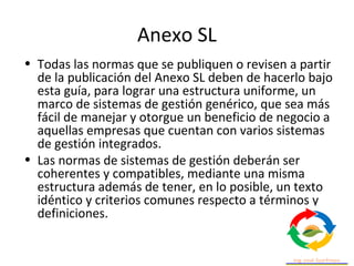 Anexo SL
• Todas las normas que se publiquen o revisen a partir
de la publicación del Anexo SL deben de hacerlo bajo
esta guía, para lograr una estructura uniforme, un
marco de sistemas de gestión genérico, que sea más
fácil de manejar y otorgue un beneficio de negocio a
aquellas empresas que cuentan con varios sistemas
de gestión integrados.
• Las normas de sistemas de gestión deberán ser
coherentes y compatibles, mediante una misma
estructura además de tener, en lo posible, un texto
idéntico y criterios comunes respecto a términos y
definiciones.
 