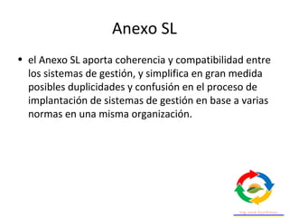 Anexo SL
• el Anexo SL aporta coherencia y compatibilidad entre
los sistemas de gestión, y simplifica en gran medida
posibles duplicidades y confusión en el proceso de
implantación de sistemas de gestión en base a varias
normas en una misma organización.
 