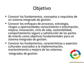 Objetivo
• Conocer los fundamentos, conceptos y requisitos de
un sistema integrado de gestión.
• Conocer los enfoques de procesos, estrategia,
riesgos y oportunidades conocimiento e información,
mejora, innovación, ciclo de vida, sostenibilidad,
comportamiento seguro y satisfacción de las partes
de interés como objetivos fundamentales para un
sistema integrado de gestión.
• Conocer los fundamentos, características y aspectos
culturales asociados a la implementación,
mantenimiento y mejora de los sistemas
integrados de gestión
 