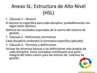 Anexo SL: Estructura de Alto Nivel
(HSL)
• Cláusula 1 – Alcance
El alcance es específico para cada disciplina, probablemente con
algún texto idéntico.
Definirá los resultados esperados de la norma del sistema de
gestión.
• Cláusula 2 - Referencias normativas
Cada disciplina contendrá la normativa específica aplicable.
• Cláusula 3 - Términos y definiciones
Incluye los términos básicos y las definiciones más propias de
cada disciplina. Estos conceptos constituyen una parte
integral del texto común para las normas de sistemas de
gestión.
 