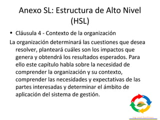 Anexo SL: Estructura de Alto Nivel
(HSL)
• Cláusula 4 - Contexto de la organización
La organización determinará las cuestiones que desea
resolver, planteará cuáles son los impactos que
genera y obtendrá los resultados esperados. Para
ello este capítulo habla sobre la necesidad de
comprender la organización y su contexto,
comprender las necesidades y expectativas de las
partes interesadas y determinar el ámbito de
aplicación del sistema de gestión.
 