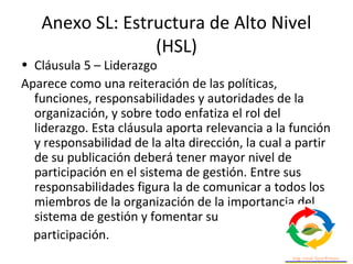 Anexo SL: Estructura de Alto Nivel
(HSL)
• Cláusula 5 – Liderazgo
Aparece como una reiteración de las políticas,
funciones, responsabilidades y autoridades de la
organización, y sobre todo enfatiza el rol del
liderazgo. Esta cláusula aporta relevancia a la función
y responsabilidad de la alta dirección, la cual a partir
de su publicación deberá tener mayor nivel de
participación en el sistema de gestión. Entre sus
responsabilidades figura la de comunicar a todos los
miembros de la organización de la importancia del
sistema de gestión y fomentar su
participación.
 