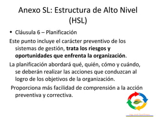 Anexo SL: Estructura de Alto Nivel
(HSL)
• Cláusula 6 – Planificación
Este punto incluye el carácter preventivo de los
sistemas de gestión, trata los riesgos y
oportunidades que enfrenta la organización.
La planificación abordará qué, quién, cómo y cuándo,
se deberán realizar las acciones que conduzcan al
logro de los objetivos de la organización.
Proporciona más facilidad de comprensión a la acción
preventiva y correctiva.
 