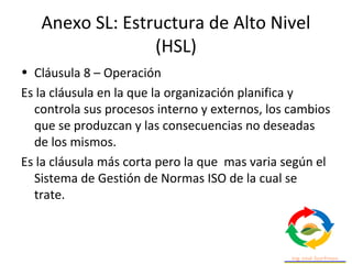 Anexo SL: Estructura de Alto Nivel
(HSL)
• Cláusula 8 – Operación
Es la cláusula en la que la organización planifica y
controla sus procesos interno y externos, los cambios
que se produzcan y las consecuencias no deseadas
de los mismos.
Es la cláusula más corta pero la que mas varia según el
Sistema de Gestión de Normas ISO de la cual se
trate.
 