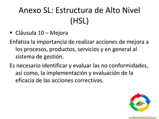Anexo SL: Estructura de Alto Nivel
(HSL)
• Cláusula 10 – Mejora
Enfatiza la importancia de realizar acciones de mejora a
los procesos, productos, servicios y en general al
sistema de gestión.
Es necesario identificar y evaluar las no conformidades,
así como, la implementación y evaluación de la
eficacia de las acciones correctivas.
 