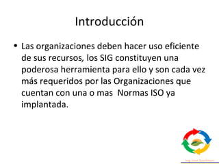 Introducción
• Las organizaciones deben hacer uso eficiente
de sus recursos, los SIG constituyen una
poderosa herramienta para ello y son cada vez
más requeridos por las Organizaciones que
cuentan con una o mas Normas ISO ya
implantada.
 