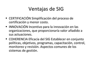 Ventajas de SIG
• CERTIFICACIÓN Simplificación del proceso de
certificación y menor costo.
• INNOVACIÓN Incentivo para la innovación en las
organizaciones, que proporcionaría valor añadido a
sus actuaciones.
• COHERENCIA Eficacia del SIG Establecer en conjunto
políticas, objetivos, programas, capacitación, control,
monitoreo y revisión. Aspectos comunes de los
sistemas de gestión.
 
