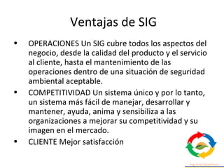 Ventajas de SIG
• OPERACIONES Un SIG cubre todos los aspectos del
negocio, desde la calidad del producto y el servicio
al cliente, hasta el mantenimiento de las
operaciones dentro de una situación de seguridad
ambiental aceptable.
• COMPETITIVIDAD Un sistema único y por lo tanto,
un sistema más fácil de manejar, desarrollar y
mantener, ayuda, anima y sensibiliza a las
organizaciones a mejorar su competitividad y su
imagen en el mercado.
• CLIENTE Mejor satisfacción
 