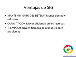 Ventajas de SIG
• MANTENIMIENTO DEL SISTEMA Menor tiempo y
esfuerzo
• CAPACITACION Mayor eficiencia en los recursos
• TIEMPO Ahorro en tiempos de respuesta ante
problemas
 