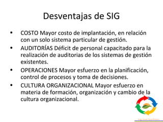 Desventajas de SIG
• COSTO Mayor costo de implantación, en relación
con un solo sistema particular de gestión.
• AUDITORÍAS Déficit de personal capacitado para la
realización de auditorias de los sistemas de gestión
existentes.
• OPERACIONES Mayor esfuerzo en la planificación,
control de procesos y toma de decisiones.
• CULTURA ORGANIZACIONAL Mayor esfuerzo en
materia de formación, organización y cambio de la
cultura organizacional.
 