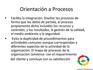 Orientación a Procesos
• Facilita la integración: Diseñar los procesos de
forma que los datos de partida, el proceso
propiamente dicho incluidos los recursos y
controles, y los resultados, la gestión de la calidad,
el medio ambiente y la seguridad.
• Evita la duplicidad de procedimientos para
actividades comunes aunque correspondan a
diferentes aspectos de la actividad de la
organización. El mapa de procesos de la
organización comienza con el requerimiento
del cliente y concluye con su satisfacción
 